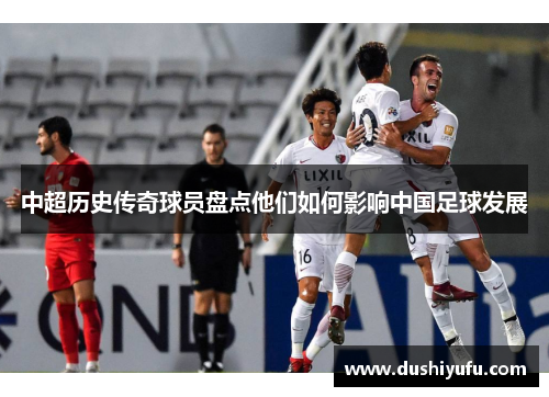 中超历史传奇球员盘点他们如何影响中国足球发展 中超历史传奇球员盘点他们如何影响中国足球发展