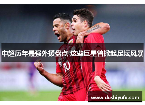 中超历年最强外援盘点 这些巨星曾掀起足坛风暴