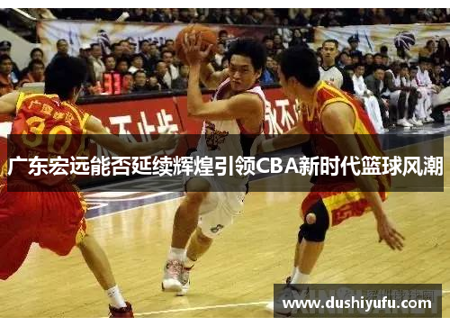 广东宏远能否延续辉煌引领CBA新时代篮球风潮