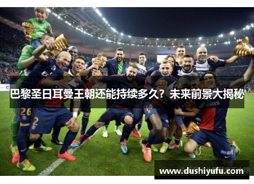 巴黎圣日耳曼王朝还能持续多久?未来前景大揭秘 巴黎圣日耳曼王朝还能持续多久?未来前景大揭秘