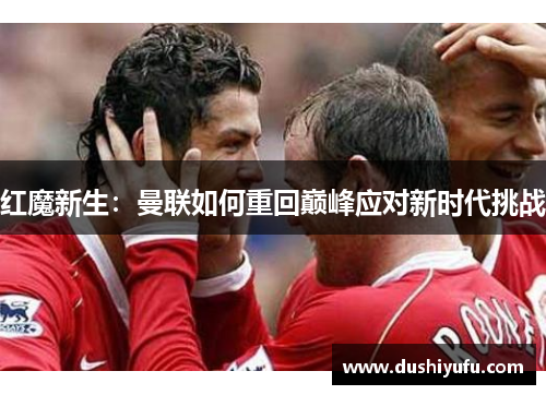 红魔新生:曼联如何重回巅峰应对新时代挑战 红魔新生:曼联如何重回巅峰应对新时代挑战