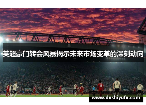 英超豪门转会风暴揭示未来市场变革的深刻动向 英超豪门转会风暴揭示未来市场变革的深刻动向
