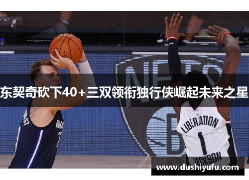 东契奇砍下40+三双领衔独行侠崛起未来之星 东契奇砍下40+三双领衔独行侠崛起未来之星