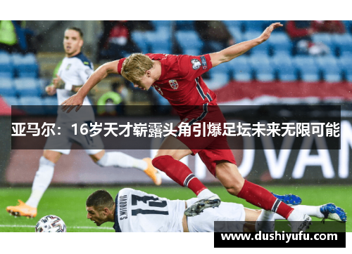 亚马尔:16岁天才崭露头角引爆足坛未来无限可能 亚马尔:16岁天才崭露头角引爆足坛未来无限可能