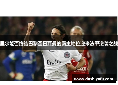 里尔能否终结巴黎圣日耳曼的霸主地位迎来法甲逆袭之战