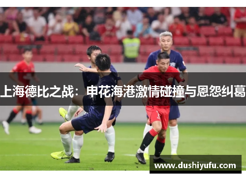 上海德比之战：申花海港激情碰撞与恩怨纠葛