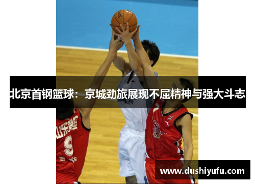 北京首钢篮球：京城劲旅展现不屈精神与强大斗志