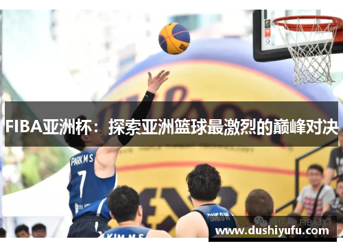 FIBA亚洲杯：探索亚洲篮球最激烈的巅峰对决