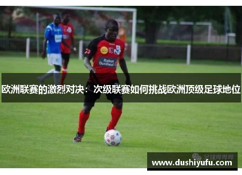 欧洲联赛的激烈对决：次级联赛如何挑战欧洲顶级足球地位