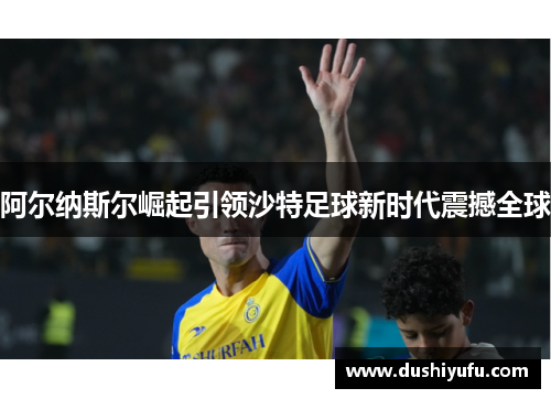 阿尔纳斯尔崛起引领沙特足球新时代震撼全球
