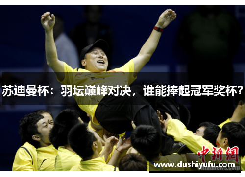 苏迪曼杯：羽坛巅峰对决，谁能捧起冠军奖杯？