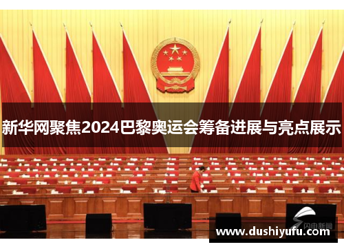 新华网聚焦2024巴黎奥运会筹备进展与亮点展示